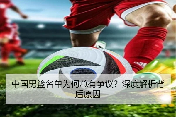 中国男篮名单为何总有争议？深度解析背后原因